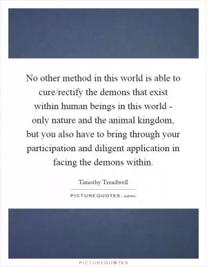 No other method in this world is able to cure/rectify the demons that exist within human beings in this world - only nature and the animal kingdom, but you also have to bring through your participation and diligent application in facing the demons within Picture Quote #1