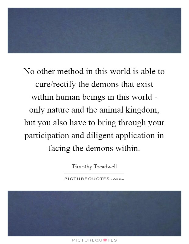 No other method in this world is able to cure/rectify the demons that exist within human beings in this world - only nature and the animal kingdom, but you also have to bring through your participation and diligent application in facing the demons within. Picture Quote #1
