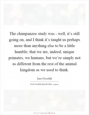 The chimpanzee study was - well, it’s still going on, and I think it’s taught us perhaps more than anything else to be a little humble; that we are, indeed, unique primates, we humans, but we’re simply not as different from the rest of the animal kingdom as we used to think Picture Quote #1