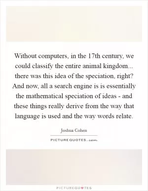 Without computers, in the 17th century, we could classify the entire animal kingdom... there was this idea of the speciation, right? And now, all a search engine is is essentially the mathematical speciation of ideas - and these things really derive from the way that language is used and the way words relate Picture Quote #1