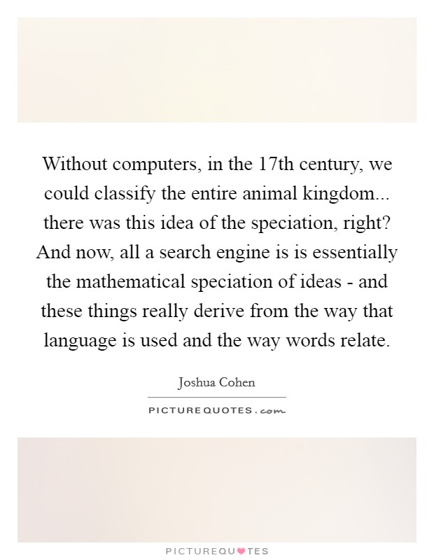Without computers, in the 17th century, we could classify the entire animal kingdom... there was this idea of the speciation, right? And now, all a search engine is is essentially the mathematical speciation of ideas - and these things really derive from the way that language is used and the way words relate. Picture Quote #1