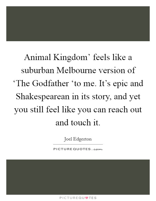 Animal Kingdom' feels like a suburban Melbourne version of ‘The Godfather ‘to me. It's epic and Shakespearean in its story, and yet you still feel like you can reach out and touch it. Picture Quote #1