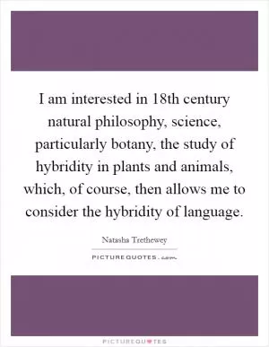 I am interested in 18th century natural philosophy, science, particularly botany, the study of hybridity in plants and animals, which, of course, then allows me to consider the hybridity of language Picture Quote #1