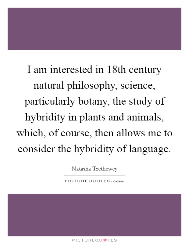 I am interested in 18th century natural philosophy, science, particularly botany, the study of hybridity in plants and animals, which, of course, then allows me to consider the hybridity of language. Picture Quote #1