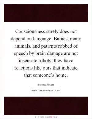 Consciousness surely does not depend on language. Babies, many animals, and patients robbed of speech by brain damage are not insensate robots; they have reactions like ours that indicate that someone’s home Picture Quote #1