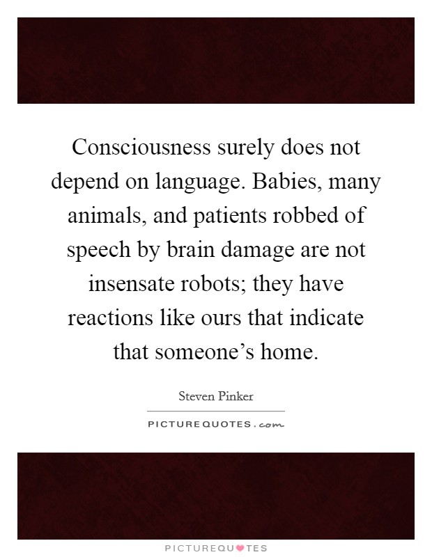 Consciousness surely does not depend on language. Babies, many animals, and patients robbed of speech by brain damage are not insensate robots; they have reactions like ours that indicate that someone's home. Picture Quote #1