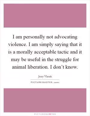 I am personally not advocating violence. I am simply saying that it is a morally acceptable tactic and it may be useful in the struggle for animal liberation. I don’t know Picture Quote #1