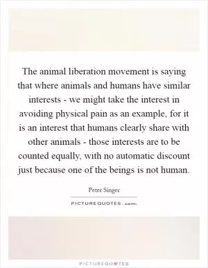 The animal liberation movement is saying that where animals and humans have similar interests - we might take the interest in avoiding physical pain as an example, for it is an interest that humans clearly share with other animals - those interests are to be counted equally, with no automatic discount just because one of the beings is not human Picture Quote #1