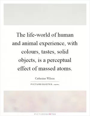 The life-world of human and animal experience, with colours, tastes, solid objects, is a perceptual effect of massed atoms Picture Quote #1