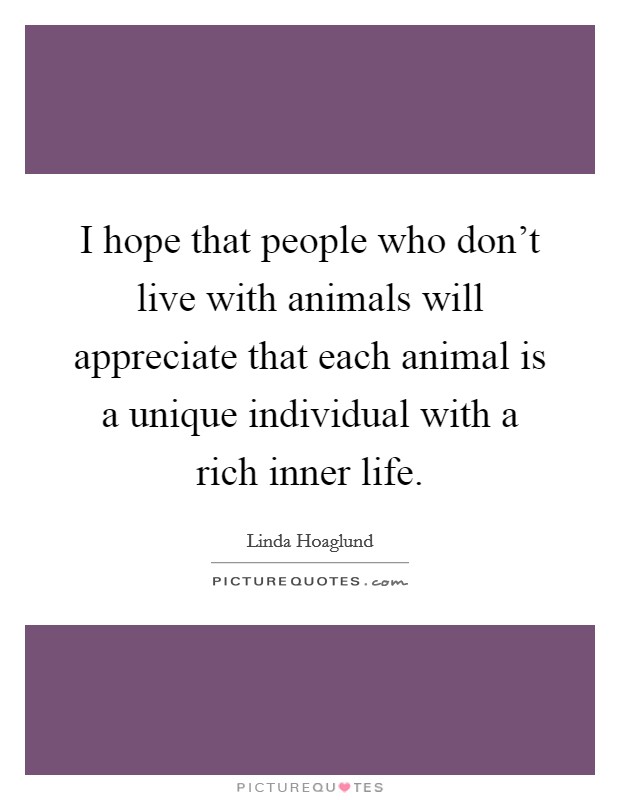 I hope that people who don't live with animals will appreciate that each animal is a unique individual with a rich inner life. Picture Quote #1