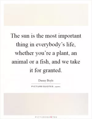 The sun is the most important thing in everybody’s life, whether you’re a plant, an animal or a fish, and we take it for granted Picture Quote #1