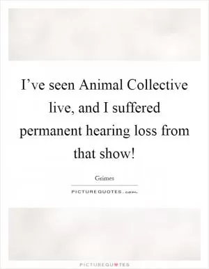 I’ve seen Animal Collective live, and I suffered permanent hearing loss from that show! Picture Quote #1