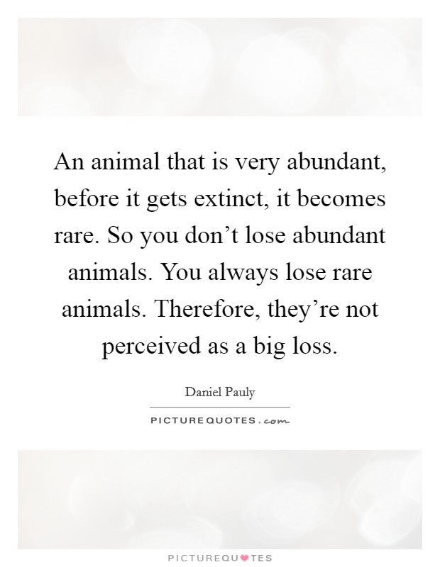 An animal that is very abundant, before it gets extinct, it becomes rare. So you don't lose abundant animals. You always lose rare animals. Therefore, they're not perceived as a big loss. Picture Quote #1