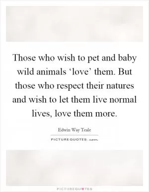 Those who wish to pet and baby wild animals ‘love’ them. But those who respect their natures and wish to let them live normal lives, love them more Picture Quote #1