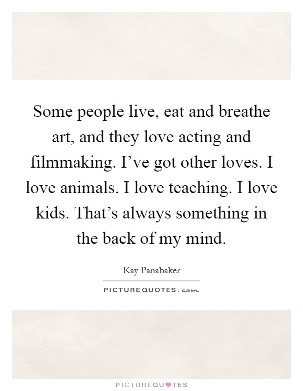 Some people live, eat and breathe art, and they love acting and filmmaking. I've got other loves. I love animals. I love teaching. I love kids. That's always something in the back of my mind. Picture Quote #1