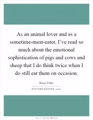 As an animal lover and as a sometime-meat-eater, I’ve read so much about the emotional sophistication of pigs and cows and sheep that I do think twice when I do still eat them on occasion Picture Quote #1