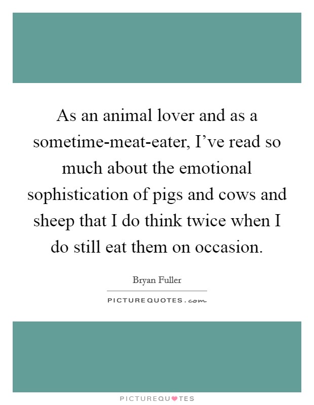 As an animal lover and as a sometime-meat-eater, I've read so much about the emotional sophistication of pigs and cows and sheep that I do think twice when I do still eat them on occasion. Picture Quote #1