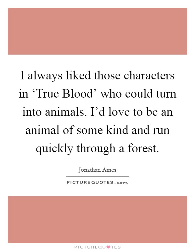 I always liked those characters in ‘True Blood' who could turn into animals. I'd love to be an animal of some kind and run quickly through a forest. Picture Quote #1