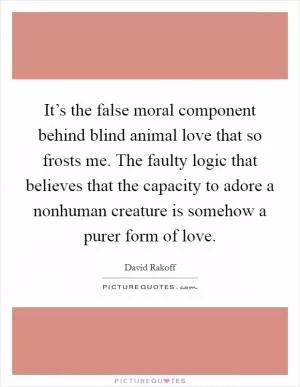 It’s the false moral component behind blind animal love that so frosts me. The faulty logic that believes that the capacity to adore a nonhuman creature is somehow a purer form of love Picture Quote #1