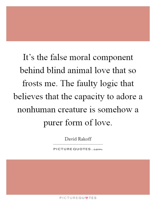 It's the false moral component behind blind animal love that so frosts me. The faulty logic that believes that the capacity to adore a nonhuman creature is somehow a purer form of love. Picture Quote #1