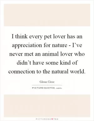 I think every pet lover has an appreciation for nature - I’ve never met an animal lover who didn’t have some kind of connection to the natural world Picture Quote #1
