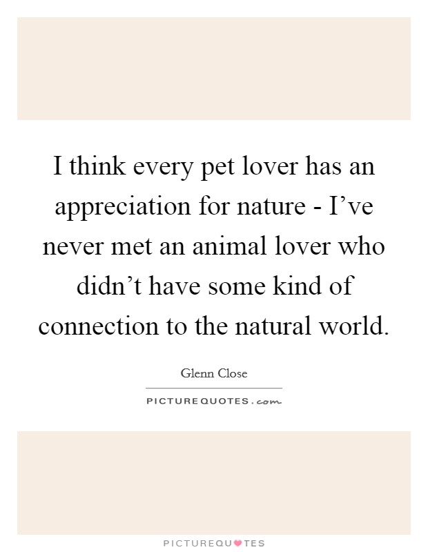 I think every pet lover has an appreciation for nature - I've never met an animal lover who didn't have some kind of connection to the natural world. Picture Quote #1
