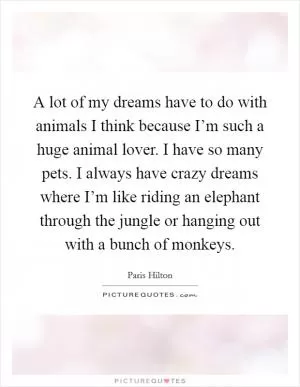A lot of my dreams have to do with animals I think because I’m such a huge animal lover. I have so many pets. I always have crazy dreams where I’m like riding an elephant through the jungle or hanging out with a bunch of monkeys Picture Quote #1