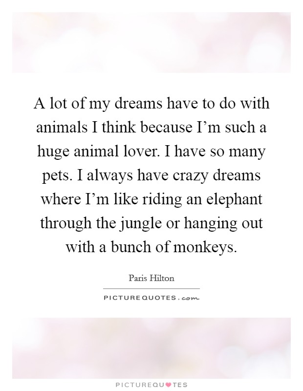A lot of my dreams have to do with animals I think because I'm such a huge animal lover. I have so many pets. I always have crazy dreams where I'm like riding an elephant through the jungle or hanging out with a bunch of monkeys. Picture Quote #1