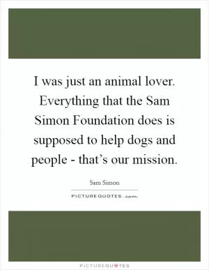 I was just an animal lover. Everything that the Sam Simon Foundation does is supposed to help dogs and people - that’s our mission Picture Quote #1