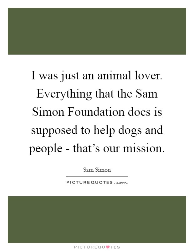 I was just an animal lover. Everything that the Sam Simon Foundation does is supposed to help dogs and people - that's our mission. Picture Quote #1