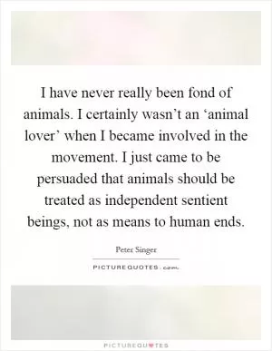 I have never really been fond of animals. I certainly wasn’t an ‘animal lover’ when I became involved in the movement. I just came to be persuaded that animals should be treated as independent sentient beings, not as means to human ends Picture Quote #1