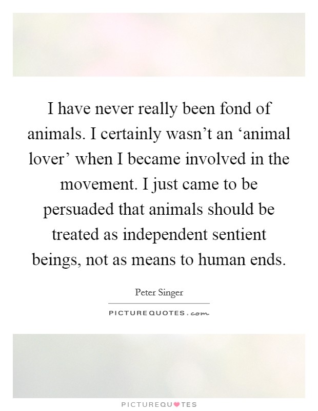 I have never really been fond of animals. I certainly wasn't an ‘animal lover' when I became involved in the movement. I just came to be persuaded that animals should be treated as independent sentient beings, not as means to human ends. Picture Quote #1