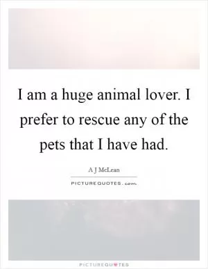 I am a huge animal lover. I prefer to rescue any of the pets that I have had Picture Quote #1