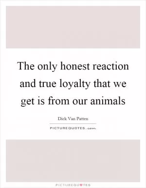 The only honest reaction and true loyalty that we get is from our animals Picture Quote #1