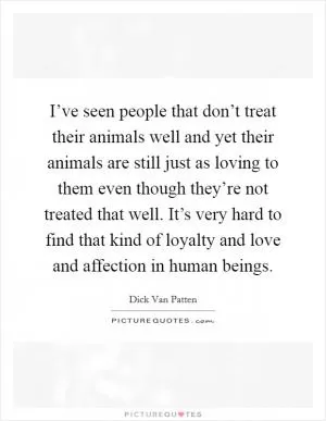 I’ve seen people that don’t treat their animals well and yet their animals are still just as loving to them even though they’re not treated that well. It’s very hard to find that kind of loyalty and love and affection in human beings Picture Quote #1