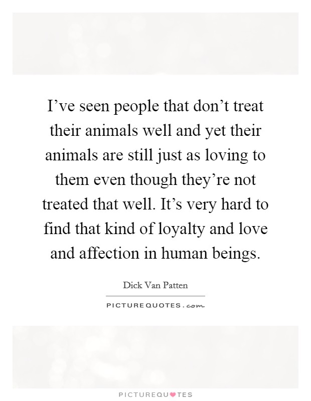 I've seen people that don't treat their animals well and yet their animals are still just as loving to them even though they're not treated that well. It's very hard to find that kind of loyalty and love and affection in human beings. Picture Quote #1