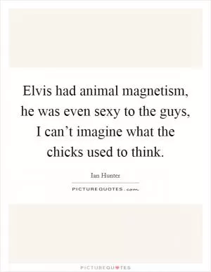 Elvis had animal magnetism, he was even sexy to the guys, I can’t imagine what the chicks used to think Picture Quote #1