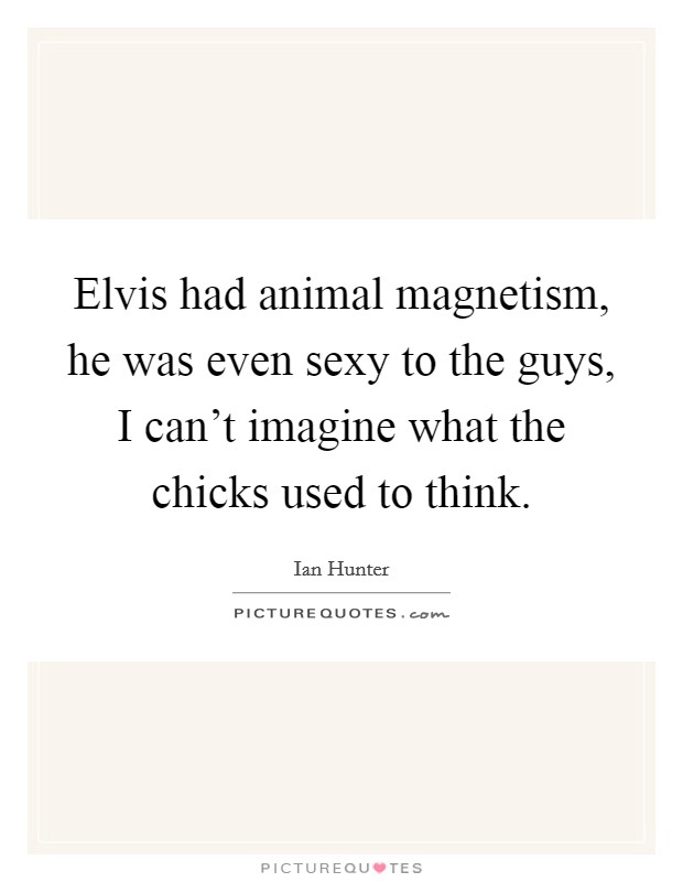 Elvis had animal magnetism, he was even sexy to the guys, I can't imagine what the chicks used to think. Picture Quote #1