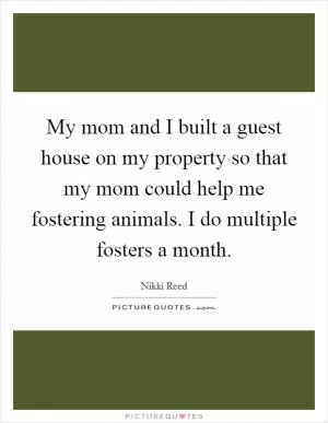 My mom and I built a guest house on my property so that my mom could help me fostering animals. I do multiple fosters a month Picture Quote #1