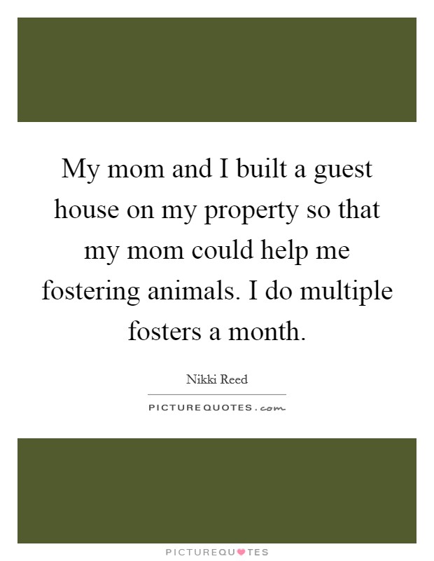 My mom and I built a guest house on my property so that my mom could help me fostering animals. I do multiple fosters a month. Picture Quote #1