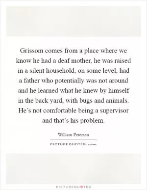 Grissom comes from a place where we know he had a deaf mother, he was raised in a silent household, on some level, had a father who potentially was not around and he learned what he knew by himself in the back yard, with bugs and animals. He’s not comfortable being a supervisor and that’s his problem Picture Quote #1