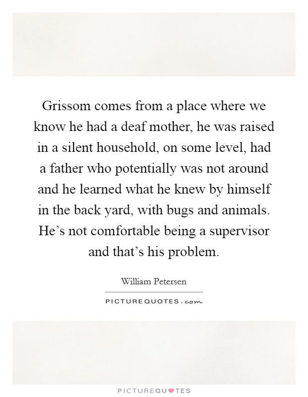 Grissom comes from a place where we know he had a deaf mother, he was raised in a silent household, on some level, had a father who potentially was not around and he learned what he knew by himself in the back yard, with bugs and animals. He's not comfortable being a supervisor and that's his problem. Picture Quote #1