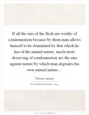 If all the sins of the flesh are worthy of condemnation because by them man allows himself to be dominated by that which he has of the animal nature, much more deserving of condemnation are the sins against nature by which man degrades his own animal nature Picture Quote #1