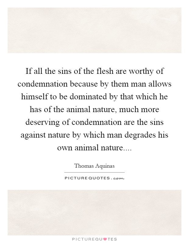 If all the sins of the flesh are worthy of condemnation because by them man allows himself to be dominated by that which he has of the animal nature, much more deserving of condemnation are the sins against nature by which man degrades his own animal nature.... Picture Quote #1