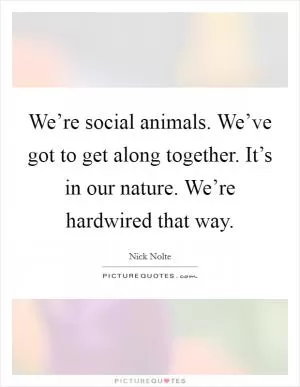 We’re social animals. We’ve got to get along together. It’s in our nature. We’re hardwired that way Picture Quote #1