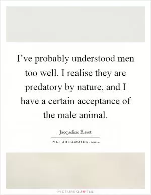 I’ve probably understood men too well. I realise they are predatory by nature, and I have a certain acceptance of the male animal Picture Quote #1