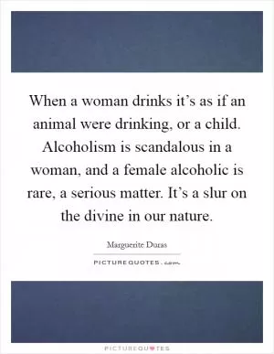 When a woman drinks it’s as if an animal were drinking, or a child. Alcoholism is scandalous in a woman, and a female alcoholic is rare, a serious matter. It’s a slur on the divine in our nature Picture Quote #1