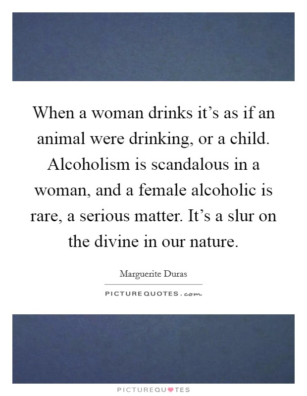When a woman drinks it's as if an animal were drinking, or a child. Alcoholism is scandalous in a woman, and a female alcoholic is rare, a serious matter. It's a slur on the divine in our nature. Picture Quote #1