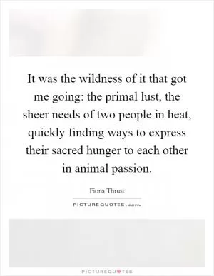 It was the wildness of it that got me going: the primal lust, the sheer needs of two people in heat, quickly finding ways to express their sacred hunger to each other in animal passion Picture Quote #1