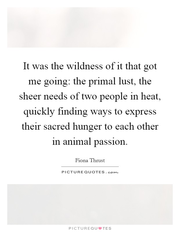 It was the wildness of it that got me going: the primal lust, the sheer needs of two people in heat, quickly finding ways to express their sacred hunger to each other in animal passion. Picture Quote #1